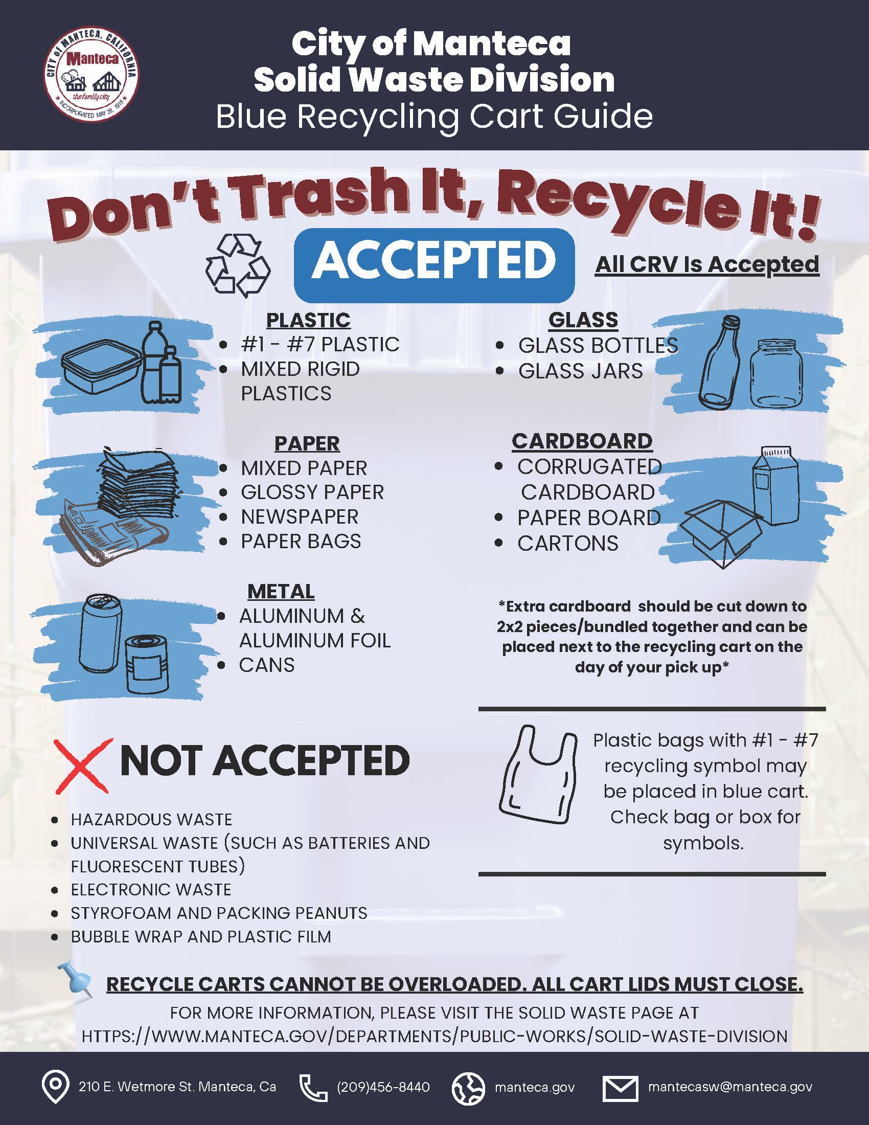 City of Manteca Solid Waste Division Blue Recycling Cart Guide. Don't Trash It, Recycle It! Accepted - All CRV Is Accepted. Plastic: #1-#7 plastic, mixed rigid plastics. Glass: glass bottles, glass jars. Paper: mixed paper, glossy paper, newspaper, paper bags. Cardboard: corrugated cardboard, paper board, cartons. Note: extra cardboard should be cut down to 2x2 pieces, bundled together and can be placed next to the recycling cart on the day of pickup. Metal: aluminum and aluminum foil, cans. Plastic bags with #1-#7 recycling symbol may be placed in blue cart - check bag or box for symbols. Not Accepted: hazardous waste, universal waste such as batteries and fluorescent tubes, electronic waste, styrofoam and packing peanuts, bubble wrap and plastic film. Recycle carts cannot be overloaded. All cart lids must close. For more information visit manteca.gov/departments/public-works/solid-waste-division. Contact: 210 E. Wetmore St. Manteca CA, (209) 456-8440, manteca.gov, mantecasw@manteca.gov.