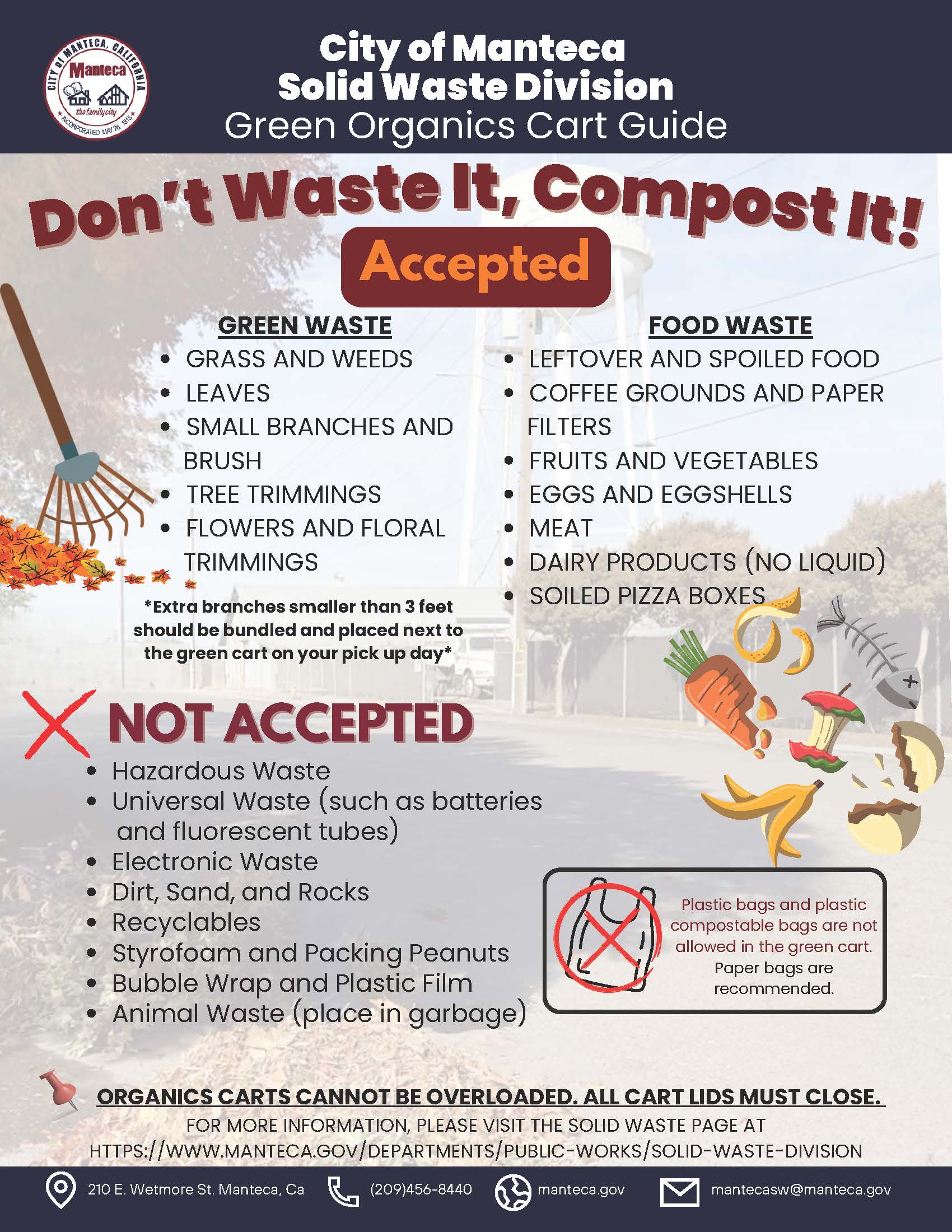 City of Manteca Solid Waste Division Green Organics Cart Guide. Don't Waste It, Compost It! Accepted in green cart - Green Waste: grass and weeds, leaves, small branches and brush, tree trimmings, flowers and floral trimmings. Note: extra branches smaller than 3 feet should be bundled and placed next to the green cart on pickup day. Food Waste: leftover and spoiled food, coffee grounds and paper filters, fruits and vegetables, eggs and eggshells, meat, dairy products (no liquid), soiled pizza boxes. Not Accepted: hazardous waste, universal waste such as batteries and fluorescent tubes, electronic waste, dirt sand and rocks, recyclables, styrofoam and packing peanuts, bubble wrap and plastic film, animal waste (place in garbage). Plastic bags and plastic compostable bags are not allowed in the green cart - paper bags are recommended. Organics carts cannot be overloaded. All cart lids must close. For more information visit manteca.gov/departments/public-works/solid-waste-division. Contact: 210 E. Wetmore St. Manteca CA, (209) 456-8440, manteca.gov, mantecasw@manteca.gov.