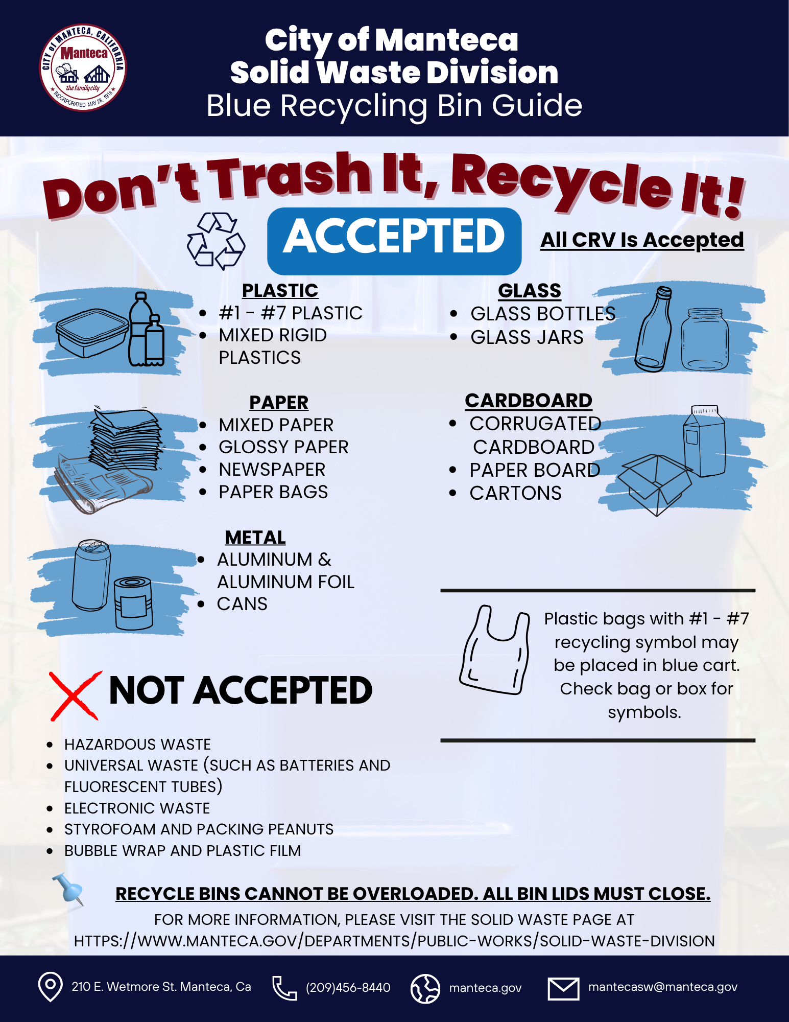City of Manteca Solid Waste Division Blue Recycling Cart Guide. Don't Trash It, Recycle It! Accepted - All CRV Is Accepted. Plastic: #1-#7 plastic, mixed rigid plastics. Glass: glass bottles, glass jars. Paper: mixed paper, glossy paper, newspaper, paper bags. Cardboard: corrugated cardboard, paper board, cartons. Note: extra cardboard should be cut down to 2x2 pieces, bundled together and can be placed next to the recycling cart on the day of pickup. Metal: aluminum and aluminum foil, cans. Plastic bags with #1-#7 recycling symbol may be placed in blue cart - check bag or box for symbols. Not Accepted: hazardous waste, universal waste such as batteries and fluorescent tubes, electronic waste, styrofoam and packing peanuts, bubble wrap and plastic film. Recycle carts cannot be overloaded. All cart lids must close. For more information visit manteca.gov/departments/public-works/solid-waste-division. Contact: 210 E. Wetmore St. Manteca CA, (209) 456-8440, manteca.gov, mantecasw@manteca.gov